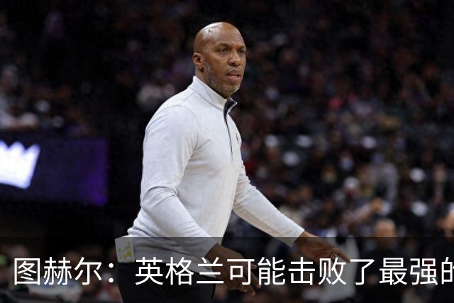 图赫尔：英格兰可能击败了最强的法国，和西班牙的差距正在缩小
